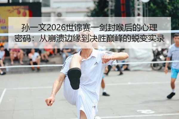 孙一文2026世锦赛一剑封喉后的心理密码：从崩溃边缘到决胜巅峰的蜕变实录