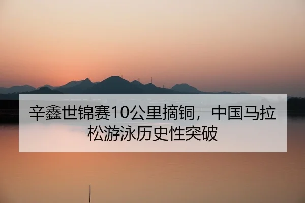 辛鑫世锦赛10公里摘铜，中国马拉松游泳历史性突破